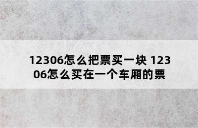 12306怎么把票买一块 12306怎么买在一个车厢的票